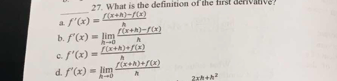 What is the definition of the first derivative?
_
a. f'(x)= (f(x+h)-f(x))/h 
b. f'(x)=limlimits _hto 0 (f(x+h)-f(x))/h 
c. f'(x)= (f(x+h)+f(x))/h 
d. f'(x)=limlimits _hto 0 (f(x+h)+f(x))/h  2xh+h^2