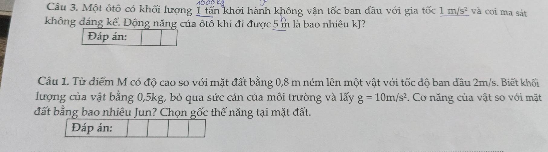 1000KA 
Câu 3. Một ôtô có khối lượng 1 tấn khởi hành không vận tốc ban đầu với gia tốc 1m/s^2 và coi ma sát 
không đáng kể. Động năng của ôtô khi đi được 5 m là bao nhiêu kJ? 
Đáp án: 
Câu 1. Từ điểm M có độ cao so với mặt đất bằng 0,8 m ném lên một vật với tốc độ ban đầu 2m/s. Biết khối 
lượng của vật bằng 0,5kg, bỏ qua sức cản của môi trường và lấy g=10m/s^2. Cơ năng của vật so với mặt 
đất bằng bao nhiêu Jun? Chọn gốc thế năng tại mặt đất. 
Đáp án: