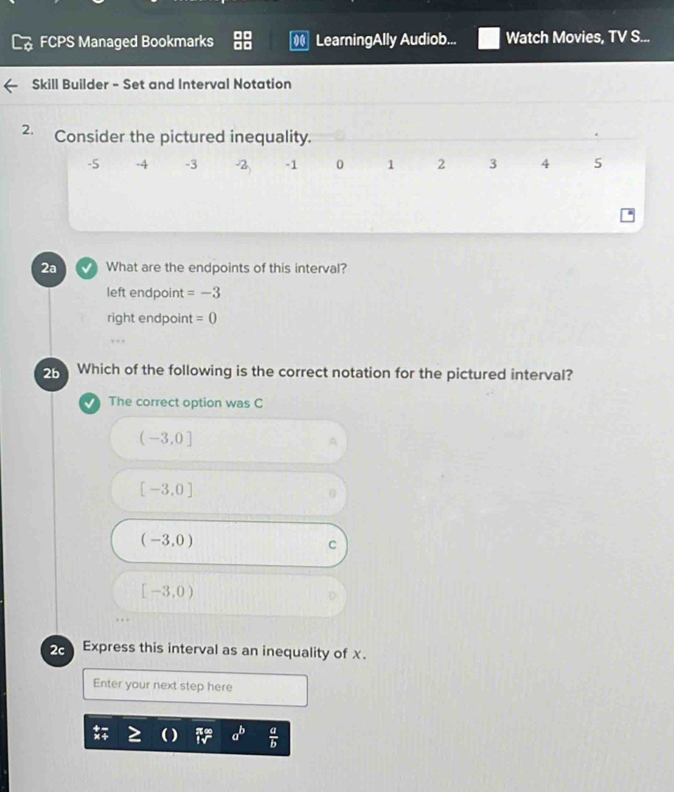 FCPS Managed Bookmarks LearningAlly Audiob... Watch Movies, TV S...
Skill Builder - Set and Interval Notation
2. Consider the pictured inequality.
-5 -4 -3 -2 -1 0 1 2 3 4 5
2a What are the endpoints of this interval?
left endpoint =-3
right endpoint =0
2b Which of the following is the correct notation for the pictured interval?
The correct option was C
(-3,0]
[-3,0]
(-3,0)
C
[-3,0)
2Express this interval as an inequality of x.
Enter your next step here
a^b  a/b 