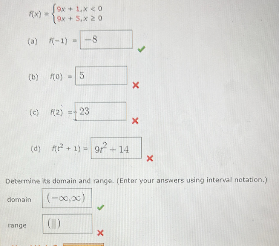 f(x)=beginarrayl 9x+1,x<0 9x+5,x≥ 0endarray.
(a) f(-1)=□ -8
(b) f(0)=□ 5
× 
(c) f(2)=_ 23
× 
(d) f(t^2+1)=|9t^2+14
Determine its domain and range. (Enter your answers using interval notation.) 
domain (-∈fty ,∈fty )
range (□ )
×