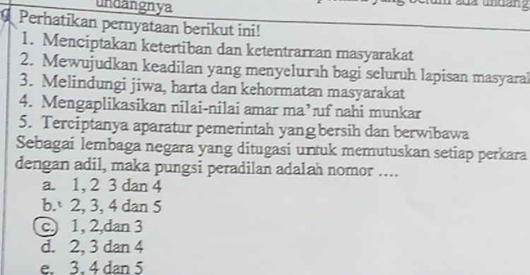 undangnya
tum 20z undảng
Perhatikan pernyataan berikut ini!
1. Menciptakan ketertiban dan ketentrarran masyarakat
2. Mewujudkan keadilan yang menyeluruh bagi seluruh lapisan masyaral
3. Melindungi jiwa, harta dan kehormatan masyarakat
4. Mengaplikasikan nilai-nilai amar ma’ uf nahi munkar
5. Terciptanya aparatur pemerintah yang bersih dan berwibawa
Sebagai lembaga negara yang ditugasi untuk memutuskan setiap perkara
dengan adil, maka pungsi peradilan adalah nomor ....
a. 1, 2 3 dan 4
b. 2, 3, 4 dan 5
c 1, 2,dan 3
d. 2, 3 dan 4
e. 3. 4 dan 5