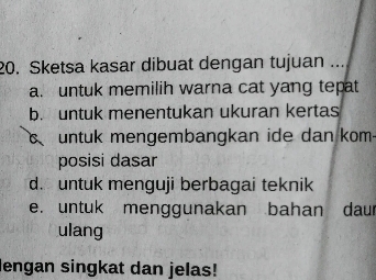 Sketsa kasar dibuat dengan tujuan ...
a. untuk memilih warna cat yang tepat
b. untuk menentukan ukuran kertas
C untuk mengembangkan ide dan kom-
posisi dasar
d. untuk menguji berbagai teknik
e. untuk menggunakan bahan daur
ulang
lengan singkat dan jelas!