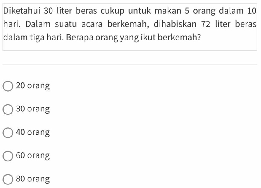 Diketahui 30 liter beras cukup untuk makan 5 orang dalam 10
hari. Dalam suatu acara berkemah, dihabiskan 72 liter beras
dalam tiga hari. Berapa orang yang ikut berkemah?
20 orang
30 orang
40 orang
60 orang
80 orang