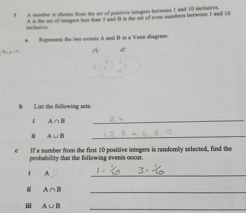 A number is chosen from the set of positive integers between 1 and 10 inclusive. 
A is the set of integers less than 5 and B is the set of even numbers between 1 and 10
inclusive. 
8 Represent the two events A and B in a Venn diagram. 
< 
b List the following sets: 
i  A∩ B
_ 
ⅱ A∪ B _ 
c If a number from the first 10 positive integers is randomly selected, find the 
probability that the following events occur. 
i A 
_ 
ⅱ A∩ B _ 
ⅲi A∪ B _