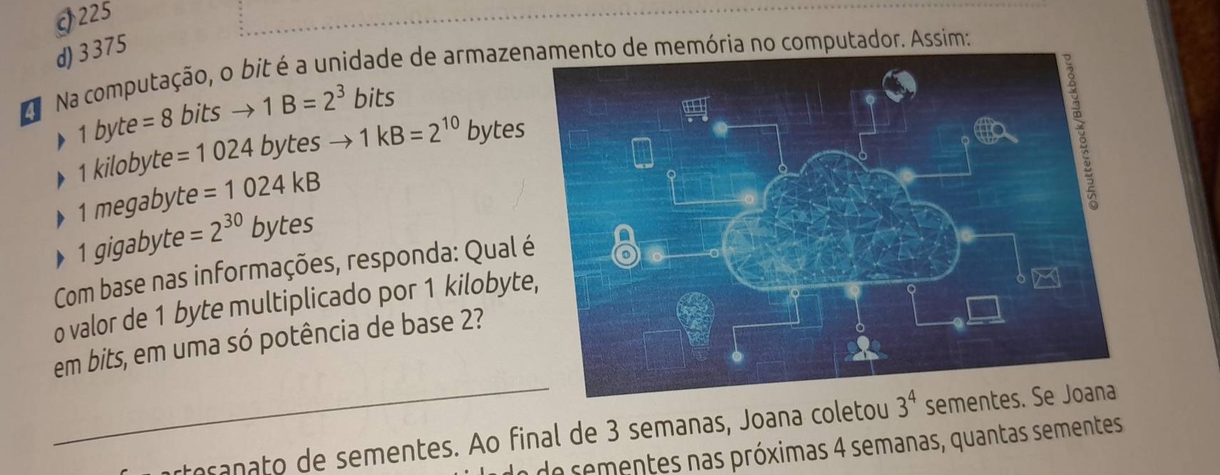 J225
d) 3375
Na Na computação, o bit é a unidade de armazenamento de memória no computador. Assim:
1 byte =8 bits to 1B=2^3 bits
1 kilobyte =1024 bytes 1kB=2^(10) bytes
1 megabyte =1024kB
1 gigabyte =2^(30)bytes
Com base nas informações, responda: Qual 
o valor de 1 byte multiplicado por 1 kilobyte
em bits, em uma só potência de base 2?
_toranato de sementes. Ao final de 3 semanas, Joana coletou 3^4 sementes. Se Joana
e de m te as próximas 4 semanas, quantas sementes