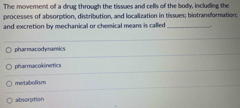 The movement of a drug through the tissues and cells of the body, including the
processes of absorption, distribution, and localization in tissues; biotransformation;
and excretion by mechanical or chemical means is called_
.
pharmacodynamics
pharmacokinetics
metabolism
absorption