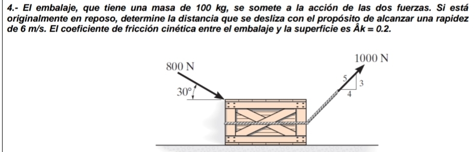 4.- El embalaje, que tiene una masa de 100 kg, se somete a la acción de las dos fuerzas. Si está
originalmente en reposo, determine la distancia que se desliza con el propósito de alcanzar una rapidez
de 6 m/s. El coeficiente de fricción cinética entre el embalaje y la superficie es hat Ak=0.2.