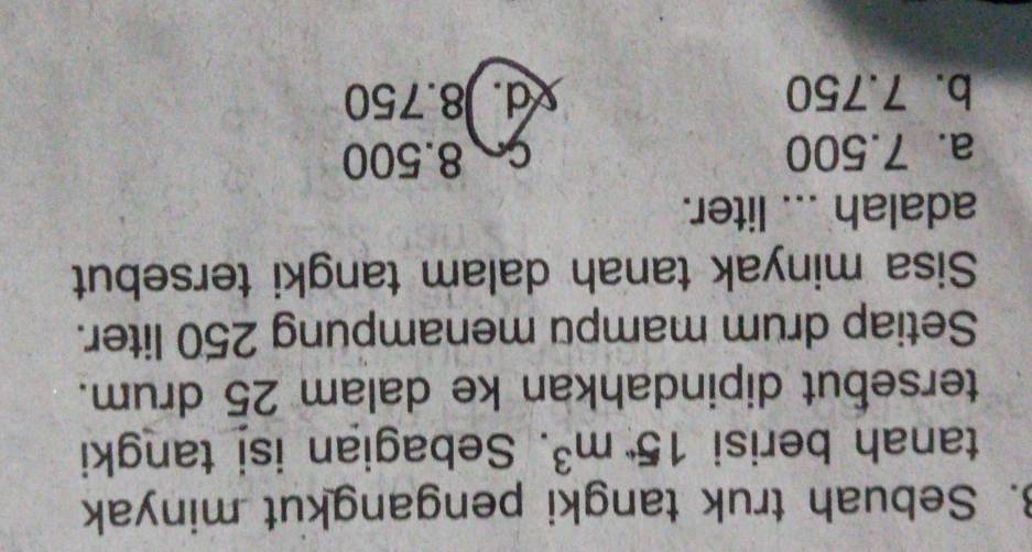 Sebuah truk tangki pengangkut minyak
tanah berisi 15· m^3. Sebagian isi tangki
tersebut dipindahkan ke dalam 25 drum.
Setiap drum mampu menampung 250 liter.
Sisa minyak tanah dalam tangki tersebut
adalah ... liter.
a. 7.500 C 8.500
b. 7.750 d. 8.750