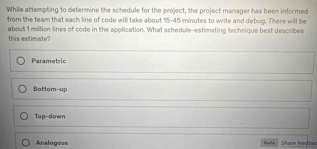 While attempting to determine the schedule for the project, the project manager has been informed
from the team that each line of code will take about 15-45 minutes to write and debug. There will be
about 1 million lines of code in the application. What schedule-estimating technique best describes
this estimate?
Parametric
Bottom-up
Top-down
Analogous Beta Share feedbac