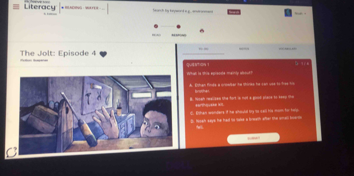 Literacy READING - WAYER - Search by keyword e g. environment Sesach. Nnah =
r 
RE AD RESPONO
The Jolt: Episode 4 10-00 VOCABAILARY
Fictlón: Suspeñas
QUESTION S 
What is this episode mainly about?
A. Ethan finds a crowbar he thinks he can use to free his
brother.
B. Noah realizes the fort is not a good place to keep the
earthquake kit.
C. Ethan wonders if he should try to call his mom for help.
D. Noah says he had to take a breath after the small boards
fell.
SURMIT