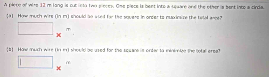 A piece of wire 12 m long is cut into two pieces. One piece is bent into a square and the other is bent into a circle. 
(a) How much wire (in m) should be used for the square in order to maximize the total area?
□ *^m
(b) How much wire (in m) should be used for the square in order to minimize the total area?
□ *^m