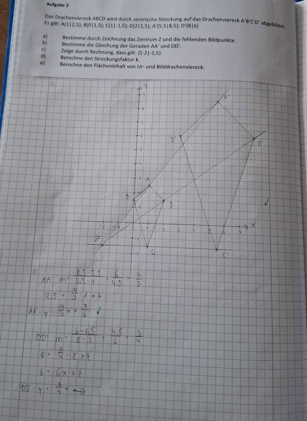 Aufgabe 2
Das Drachenviereck ABCD wird durch zentrische Streckung auf das Drachenviereck A'B'C'D' abgebildet.
Es gilt: A(1|2,5);B(0|1,5);C(1|-1,5);D(2|1,5);A'(5,5|8,5);D'(8|6)
a) Bestimme durch Zeichnung das Zentrum Z und die fehlenden Bildpunkte.
b) Bestimme die Gleichung der Geraden AA' und DD'.
c) Zeige durch Rechnung, dass gilt: Z(-2|-1,5)
d) Berechne den Streckungsfaktor k.
e)  Berechne den Flächeninhalt von Ur- und Bilddrachenviereck.