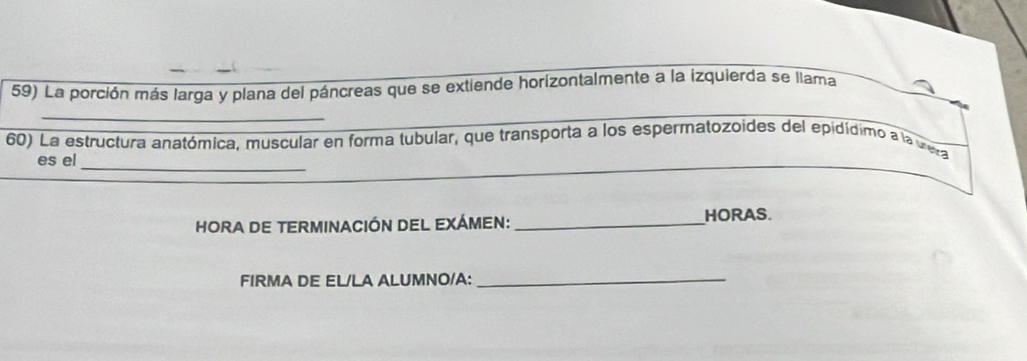 La porción más larga y plana del páncreas que se extiende horizontalmente a la izquierda se llama 
_ 
_ 
60) La estructura anatómica, muscular en forma tubular, que transporta a los espermatozoides del epidídimo a la vera 
es el 
HORA DE TERMINACIÓN DEL EXÁMEN: _HORAS. 
FIRMA DE EL/LA ALUMNO/A:_