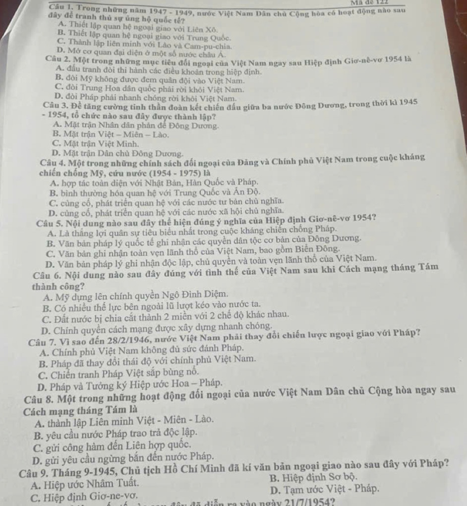 Ma de 122
Câu 1, Trong những năm 1947 - 1949, nước Việt Nam Dân chủ Cộng hòa có hoạt động nào sau
đây để tranh thủ sự ủng hộ quốc tế?
A. Thiết lập quan hệ ngoại giao với Liên Xô.
B. Thiết lập quan hệ ngoại giao với Trung Quốc.
C. Thành lập liên minh với Lào và Cam-pu-chia.
D. Mở cơ quan đại diện ở một số nước châu Á.
Câu 2. Một trong những mục tiêu đổi ngoại của Việt Nam ngay sau Hiệp định Giơ-nê-vơ 1954 là
A. đấu tranh đòi thi hành các điều khoản trong hiệp định.
B. đòi Mỹ không được đem quân đội vào Việt Nam.
C. đòi Trung Hoa dân quốc phải rời khỏi Việt Nam.
D. đỏi Pháp phải nhanh chóng rời khỏi Việt Nam.
Câu 3. Đề tăng cường tinh thân đoàn kết chiến đầu giữa ba nước Đông Dương, trong thời kì 1945
- 1954, tổ chức nào sau đây được thành lập?
A. Mặt trận Nhân dân phản để Đông Dương.
B. Mặt trận Việt - Miên - Lào.
C. Mặt trận Việt Minh.
D. Mặt trận Dân chủ Đông Dương.
Câu 4. Một trong những chính sách đối ngoại của Đảng và Chính phủ Việt Nam trong cuộc kháng
chiến chống Mỹ, cứu nước (1954 - 1975) là
A. hợp tác toàn diện với Nhật Bản, Hàn Quốc và Pháp.
B. bình thường hóa quan hệ với Trung Quốc và Ấn Độ.
C. cùng cổ, phát triển quan hệ với các nước tư bản chủ nghĩa.
D. củng cổ, phát triển quan hệ với các nước xã hội chủ nghĩa.
Câu 5. Nội dung nào sau đây thể hiện đúng ý nghĩa của Hiệp định Giơ-nê-vơ 1954?
A. Là thắng lợi quân sự tiêu biểu nhất trong cuộc kháng chiến chống Pháp.
B. Văn bản pháp lý quốc tế ghi nhận các quyền dân tộc cơ bản của Đông Dương.
C. Văn bản ghi nhận toàn vẹn lãnh thổ của Việt Nam, bao gồm Biễn Đông.
D. Văn bản pháp lý ghi nhận độc lập, chủ quyền và toàn vẹn lãnh thổ của Việt Nam.
Câu 6. Nội dung nào sau đây đúng với tình thế của Việt Nam sau khi Cách mạng tháng Tám
thành công?
A. Mỹ dựng lên chính quyền Ngô Đình Diệm.
B. Có nhiều thể lực bên ngoài lũ lượt kéo vào nước ta.
C. Đất nước bị chia cắt thành 2 miền với 2 chế độ khác nhau.
D. Chính quyền cách mạng được xây dựng nhanh chóng.
Câu 7. Vì sao đến 28/2/1946, nước Việt Nam phải thay đổi chiến lược ngoại giao với Pháp?
A. Chính phủ Việt Nam không đủ sức đánh Pháp.
B. Pháp đã thay đổi thái độ với chính phủ Việt Nam.
C. Chiến tranh Pháp Việt sắp bùng nổ.
D. Pháp và Tưởng ký Hiệp ước Hoa — Pháp.
Câu 8. Một trong những hoạt động đối ngoại của nước Việt Nam Dân chủ Cộng hòa ngay sau
Cách mạng tháng Tám là
A. thành lập Liên minh Việt - Miên - Lào.
B. yêu cầu nước Pháp trao trả độc lập.
C. gửi công hàm đến Liên hợp quốc.
D. gửi yêu cầu ngừng bắn đến nước Pháp.
Câu 9. Tháng 9-1945, Chủ tịch Hồ Chí Minh đã kí văn bản ngoại giao nào sau đây với Pháp?
A. Hiệp ước Nhâm Tuất. B. Hiệp định Sơ bộ.
C. Hiệp định Giơ-ne-yơ.  D. Tạm ước Việt - Pháp.
đ 5  diễn re vào ngày 21/7/1954?