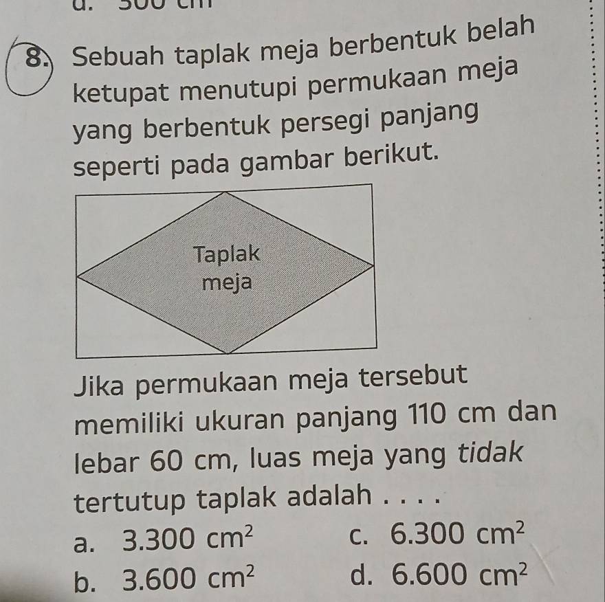 Sebuah taplak meja berbentuk belah
ketupat menutupi permukaan meja
yang berbentuk persegi panjang
seperti pada gambar berikut.
Jika permukaan meja tersebut
memiliki ukuran panjang 110 cm dan
lebar 60 cm, luas meja yang tidak
tertutup taplak adalah . . . .
a. 3.300cm^2
C. 6.300cm^2
b. 3.600cm^2 d. 6.600cm^2