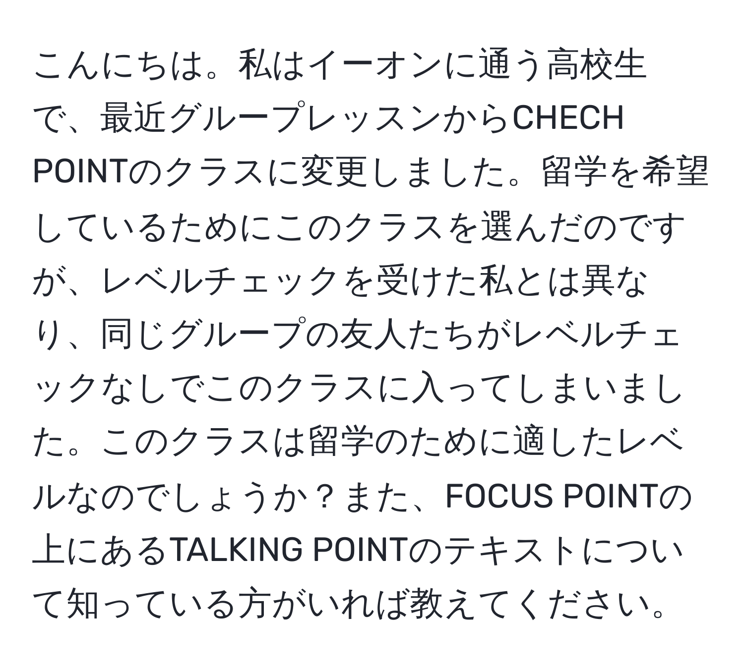 こんにちは。私はイーオンに通う高校生で、最近グループレッスンからCHECH POINTのクラスに変更しました。留学を希望しているためにこのクラスを選んだのですが、レベルチェックを受けた私とは異なり、同じグループの友人たちがレベルチェックなしでこのクラスに入ってしまいました。このクラスは留学のために適したレベルなのでしょうか？また、FOCUS POINTの上にあるTALKING POINTのテキストについて知っている方がいれば教えてください。