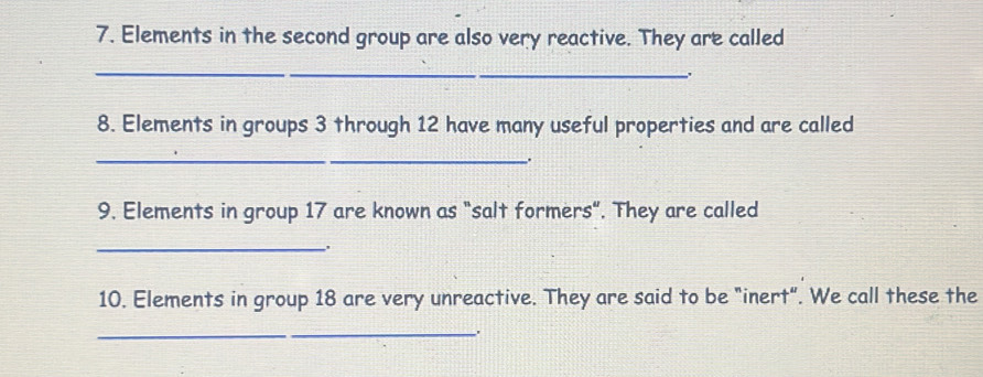 Elements in the second group are also very reactive. They are called 
_ 
. 
8. Elements in groups 3 through 12 have many useful properties and are called 
_ 
. 
9. Elements in group 17 are known as "salt formers". They are called 
_. 
10. Elements in group 18 are very unreactive. They are said to be "inert". We call these the 
_