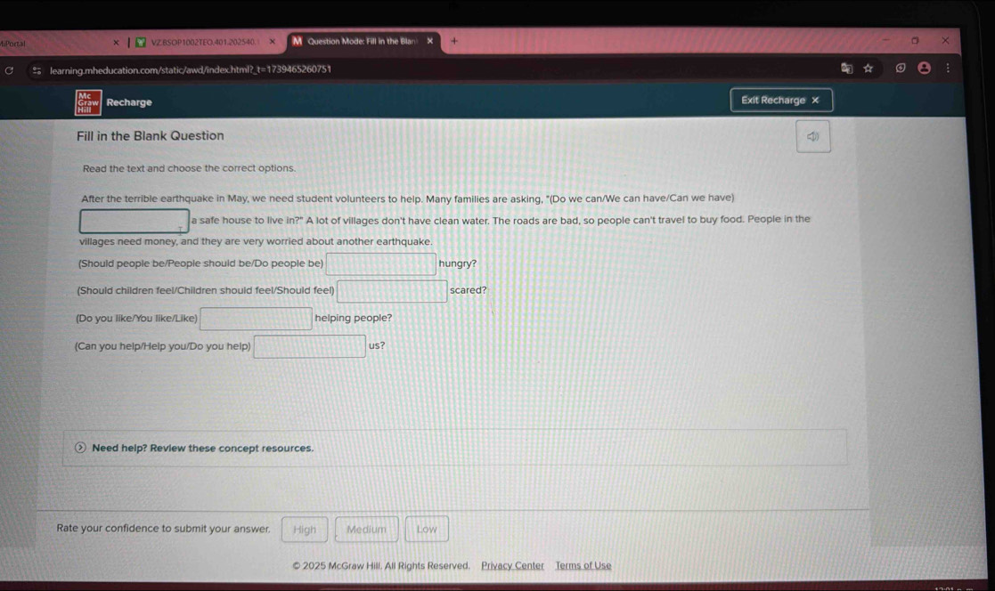 4iPortal VZ.BSOP1002TEO.401.202540. X M Question Mode: Fill in the Blan 
# learning.mheducation.com/static/awd/index.html?_t=1739465260751 
Recharge Exit Recharge × 
Fill in the Blank Question 
Read the text and choose the correct options. 
After the terrible earthquake in May, we need student volunteers to help. Many families are asking, "(Do we can/We can have/Can we have) 
a safe house to live ln ?^circ  A lot of villages don't have clean water. The roads are bad, so people can't travel to buy food. People in the 
villages need money, and they are very worried about another earthquake 
(Should people be/People should be/Do people be) □ hungry? 
(Should children feel/Children should feel/Should feel) 111| 1111111111 scared? 
(Do you like/You like/Like) □ helping people? 
(Can you help/Help you/Do you help us 
Need help? Review these concept resources. 
Rate your confidence to submit your answer. High Medium Low 
© 2025 McGraw Hill. All Rights Reserved. Privacy Center Terms of Use