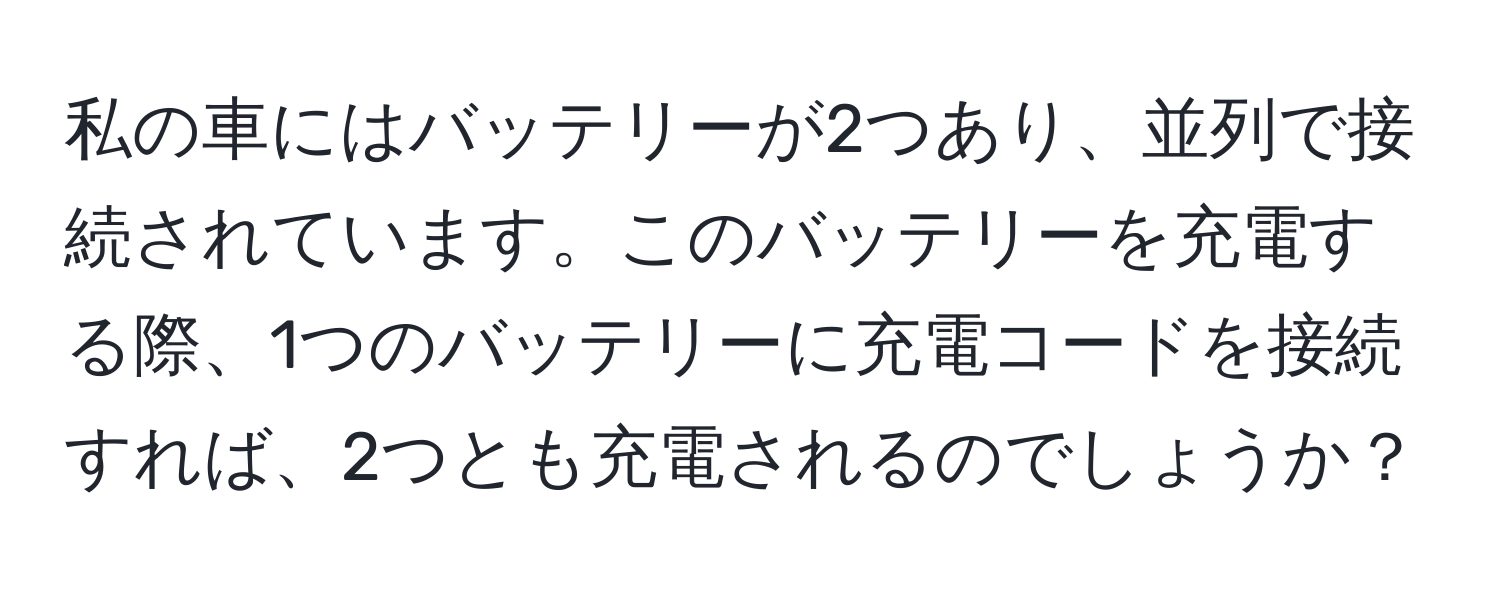 私の車にはバッテリーが2つあり、並列で接続されています。このバッテリーを充電する際、1つのバッテリーに充電コードを接続すれば、2つとも充電されるのでしょうか？