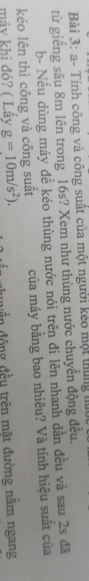 a- Tính công và công suất của một người kẻo một thựng lt 
từ giếng sâu 8m lên trong 16s? Xem như thùng nước chuyển động đều. 
b- Nếu dùng máy để kéo thùng nước nói trên đi lên nhanh dần đều và sau 2s đã 
kéo lên thì công và công suất của máy bằng bao nhiêu? Và tính hiệu suất của 
máy khi đó? ( Lấy g=10m/s^2). huyển động đều trên mặt đường nằm ngang