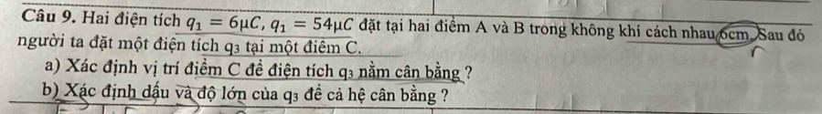 Hai điện tích q_1=6mu C, q_1=54mu C đặt tại hai điểm A và B trong không khí cách nhau 6cm. Sau đó 
người ta đặt một điện tích q3 tại một điểm C. 
a) Xác định vị trí điểm C đề điện tích q3 nằm cân bằng ? 
b) Xác định dậu và độ lớn của q3 đề cả hệ cân bằng ?