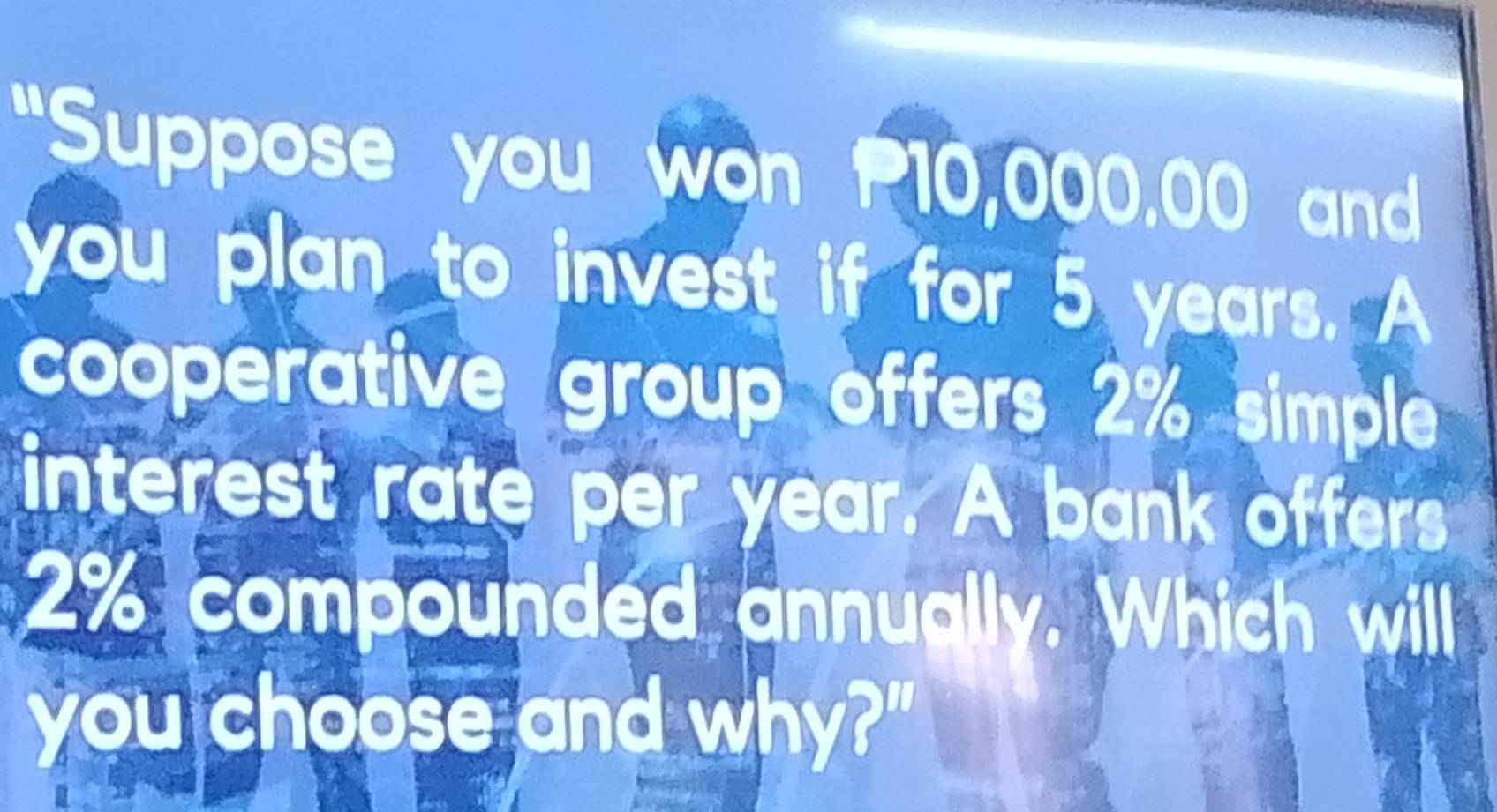 "Suppose you won P10,000.00 and 
you plan to invest if for 5 years. A 
cooperative group offers 2% simple 
interest rate per year. A bank offers
2% compounded annually. Which will 
you choose and why?"