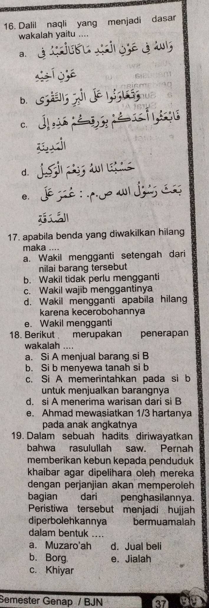 Dalil naqli yang menjadi dasar
wakalah yaitu ....
a.
b. s;;, j| J∈ |,;; l;
c. J

d. J i a
e. dé sé : po a Js de

17. apabila benda yang diwakilkan hilang
maka ....
a. Wakil mengganti setengah dari
nilai barang tersebut
b. Wakil tidak perlu mengganti
c. Wakil wajib menggantinya
d. Wakil mengganti apabila hilang
karena kecerobohannya
e. Wakil mengganti
18. Berikut merupakan penerapan
wakalah ....
a. Si A menjual barang si B
b. Si b menyewa tanah si b
c. Si A memerintahkan pada si b
untuk menjualkan barangnya
d. si A menerima warisan dari si B
e. Ahmad mewasiatkan 1/3 hartanya
pada anak angkatnya
19. Dalam sebuah hadits diriwayatkan
bahwa rasulullah saw. Pernah
memberikan kebun kepada penduduk
khaibar agar dipelihara oleh mereka
dengan perjanjian akan memperoleh
bagian dari penghasilannya.
Peristiwa tersebut menjadi hujjah
diperbolehkannya bermuamalah
dalam bentuk ....
a. Muzaro'ah d. Jual beli
b. Borg. e. Jialah
c. Khiyar
Semester Genap / BJN
37