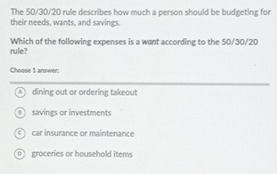 The 50/30/20 rule describes how much a person should be budgeting for
their needs, wants, and savings.
Which of the following expenses is a want according to the 50/30/20
rule?
Choose 1 answer:
A dining out or ordering takeout
Bsavings or investments
C car insurance or maintenance
groceries or household items