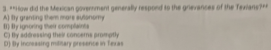 How did the Mexican government generally respond to the grievances of the Texians?**
A) By granting them more sutonomy
B) By ignoring their complaints
C) By addressing their concerns promptly
D) By increasing military presence in Texas