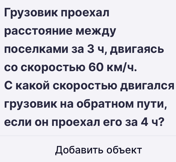 Грузовик πроехал 
расстояние между 
поселками за З ч, двигаясь 
со скоростыю 60 км/ч. 
какой скоростыю двигался 
грузовик на обратном πути, 
если он проехал его за 4 ч? 
Добавить 0бъект