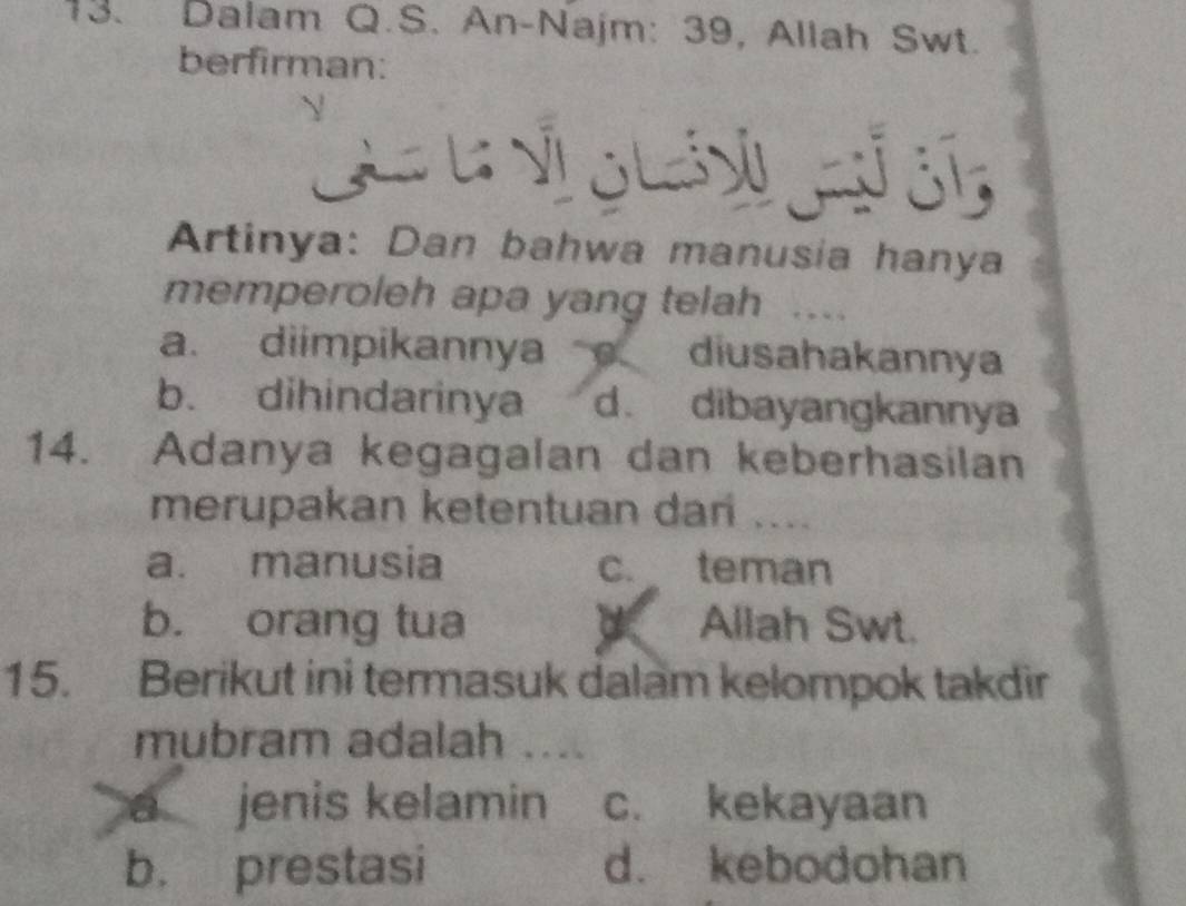 Dalam Q.S. An-Najm: 39, Allah Swt.
berfirman:
C N á a c
Artinya: Dan bahwa manusia hanya
memperoleh apa yang telah ..
a. diimpikannya diusahakannya
b. dihindarinya d. dibayangkannya
14. Adanya kegagalan dan keberhasilan
merupakan ketentuan dan ....
a. manusia c. teman
b. orang tua Allah Swt.
15. Berikut ini termasuk dalam kelompok takdir
mubram adalah ....
a jenis kelamin c. kekayaan
b. prestasi d. kebodohan