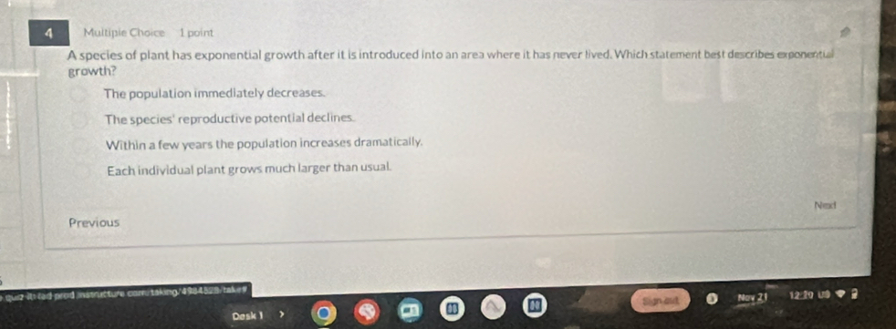 Multipie Choice 1 point
A species of plant has exponential growth after it is introduced into an area where it has never lived. Which statement best describes exponential
growth?
The population immediately decreases.
The species' reproductive potential declines.
Within a few years the population increases dramatically.
Each individual plant grows much larger than usual.
Nec
Previous
12
Desk 1