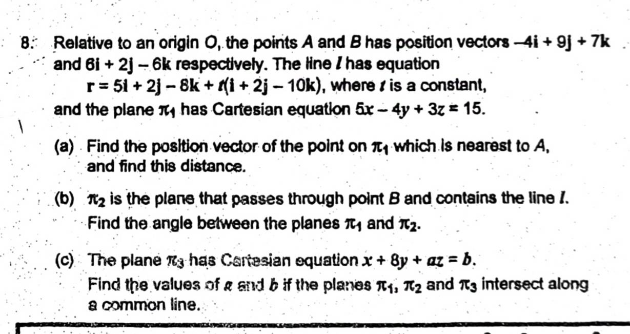 Relative to an origin O, the points A and B has position vectors -4i+9j+7k
and 6i+2j-6k respectively. The line I has equation
r=5i+2j-8k+t(i+2j-10k) , where is a constant, 
and the plane π has Cartesian equation 5x-4y+3z=15. 
(a) Find the position vector of the point on π _1 which is nearest to A. 
and find this distance. 
(b) π _2 is the plane that passes through point B and contains the line 1. 
Find the angle between the planes π _1 and π _2. 
(c) The plane π _3 has C artesian equation x+8y+az=b. 
Find the values of g and b if the planes π _1, π _2 and π _3 intersect along 
a common line.