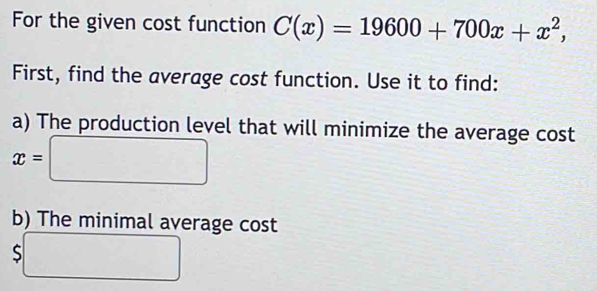 For the given cost function C(x)=19600+700x+x^2, 
First, find the average cost function. Use it to find: 
a) The production level that will minimize the average cost
x=□
b) The minimal average cost
5□