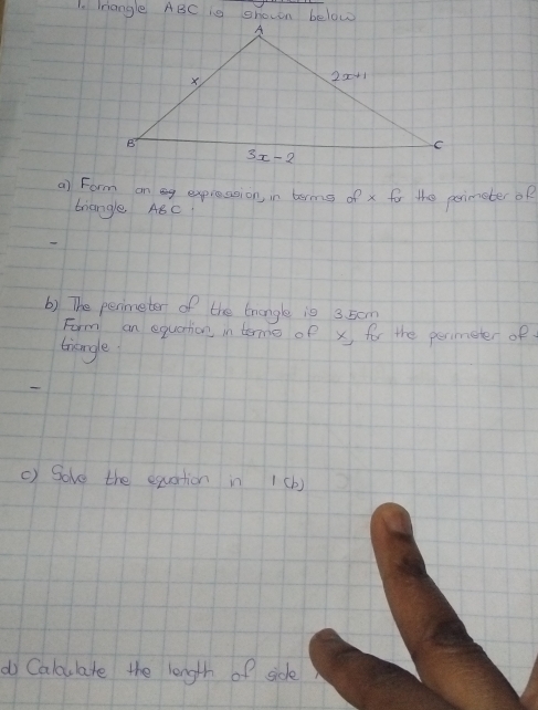 Triangle ABC is shown below
a) Form on g exprassion, in berms of x for the perimeteroR
triangle ABC
() The perimeter of the trangle is 3. 50m
Form an equation in tomo of x for the perimeter of
tiangle
() Sove the equation in 1(b)
do Caloulate the length of side