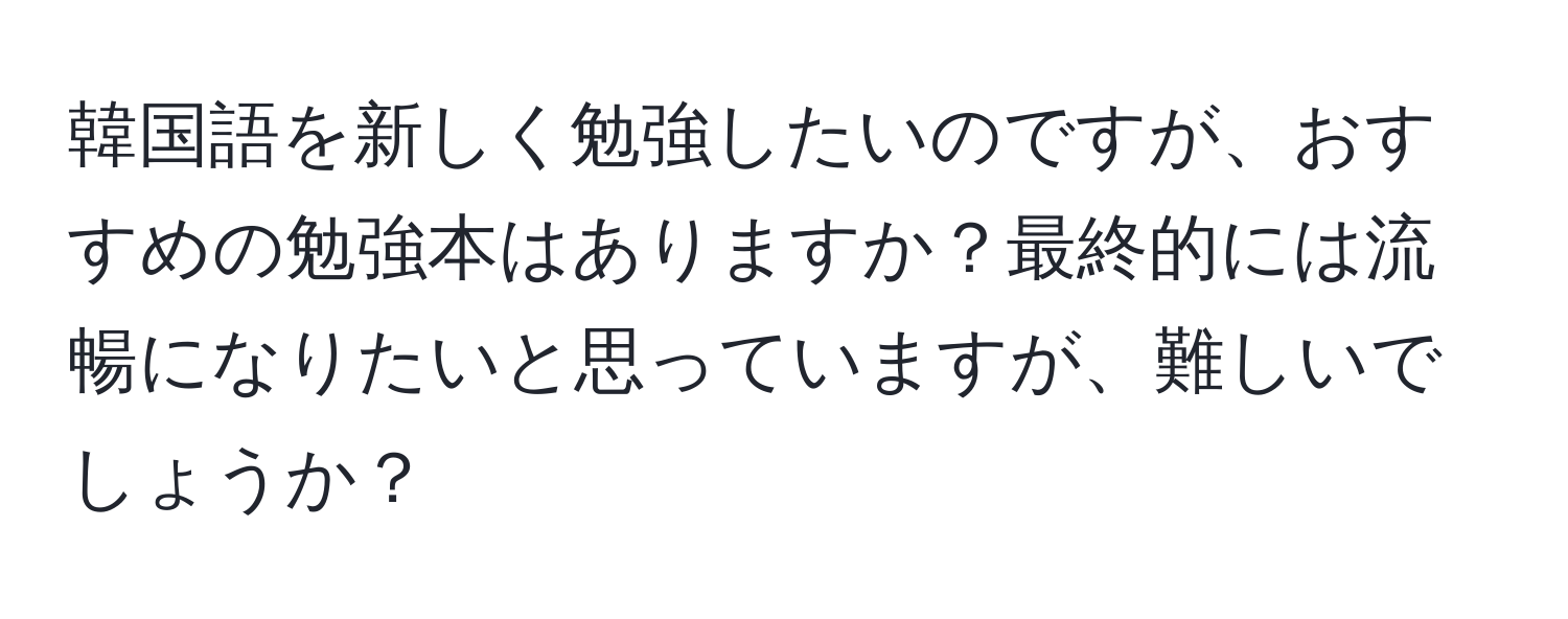 韓国語を新しく勉強したいのですが、おすすめの勉強本はありますか？最終的には流暢になりたいと思っていますが、難しいでしょうか？