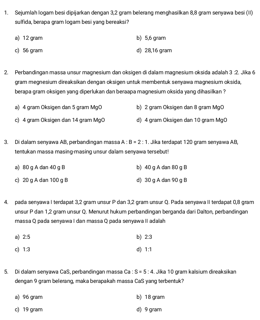 Sejumlah logam besi dipijarkan dengan 3,2 gram belerang menghasilkan 8,8 gram senyawa besi (II)
sulfida, berapa gram logam besi yang bereaksi?
a) 12 gram b) 5,6 gram
c) 56 gram d) 28,16 gram
2. Perbandingan massa unsur magnesium dan oksigen di dalam magnesium oksida adalah 3:2. Jika 6
gram megnesium direaksikan dengan oksigen untuk membentuk senyawa magnesium oksida,
berapa gram oksigen yang diperlukan dan beraapa magnesium oksida yang dihasilkan ?
a) 4 gram Oksigen dan 5 gram MgO b) 2 gram Oksigen dan 8 gram MgO
c) 4 gram Oksigen dan 14 gram MgO d) 4 gram Oksigen dan 10 gram MgO
3. Di dalam senyawa AB, perbandingan massa A:B=2:1. Jika terdapat 120 gram senyawa AB,
tentukan massa masing-masing unsur dalam senyawa tersebut!
a) 80 g A dan 40 g B b) 40 g A dan 80 g B
c) 20 g A dan 100 g B d) 30 g A dan 90 g B
4. pada senyawa I terdapat 3,2 gram unsur P dan 3,2 gram unsur Q. Pada senyawa II terdapat 0,8 gram
unsur P dan 1,2 gram unsur Q. Menurut hukum perbandingan berganda dari Dalton, perbandingan
massa Q pada senyawa I dan massa Q pada senyawa II adalah
a) 2:5 b) 2:3
c) 1:3 d) 1:1
5. Di dalam senyawa CaS, perbandingan massa Ca : S=5:4. Jika 10 gram kalsium direaksikan
dengan 9 gram belerang, maka berapakah massa CaS yang terbentuk?
a) 96 gram b) 18 gram
c) 19 gram d) 9 gram