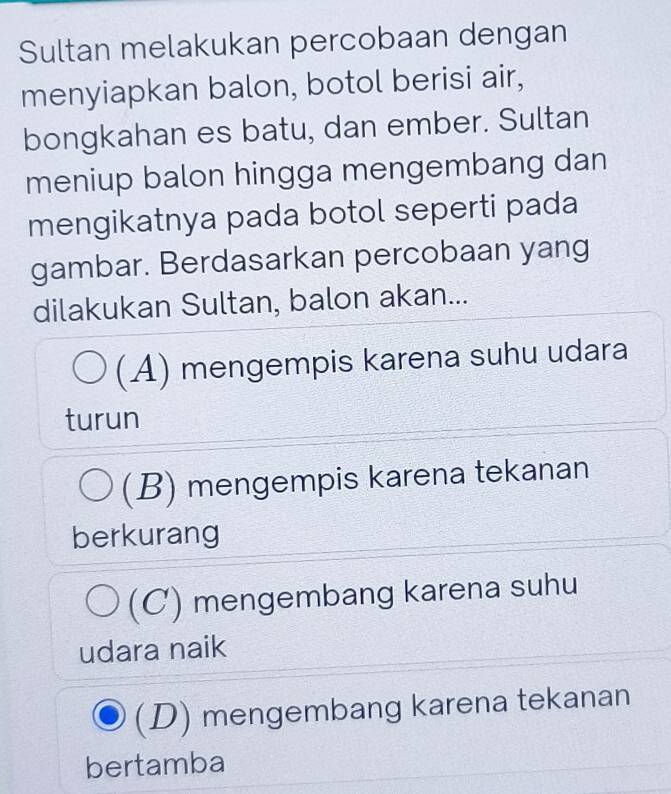 Sultan melakukan percobaan dengan
menyiapkan balon, botol berisi air,
bongkahan es batu, dan ember. Sultan
meniup balon hingga mengembang dan
mengikatnya pada botol seperti pada
gambar. Berdasarkan percobaan yang
dilakukan Sultan, balon akan...
(A) mengempis karena suhu udara
turun
(B) mengempis karena tekanan
berkurang
(C) mengembang karena suhu
udara naik
(D) mengembang karena tekanan
bertamba