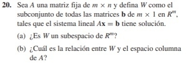 Sea A una matriz fija de m* ny defina W como el 
subconjunto de todas las matrices b de m* 1 en R^m, 
tales que el sistema lineal Ax=b tiene solución. 
(a) ¿Es W un subespacio de R^m 2 
(b) ¿Cuál es la relación entre W y el espacio columna 
de A?