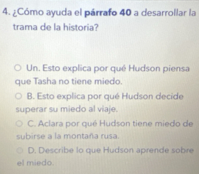 ¿Cómo ayuda el párrafo 40 a desarrollar la
trama de la historia?
Un. Esto explica por qué Hudson piensa
que Tasha no tiene miedo.
B. Esto explica por qué Hudson decide
superar su miedo al viaje.
C. Aclara por qué Hudson tiene miedo de
subirse a la montaña rusa.
D. Describe lo que Hudson aprende sobre
el miedo.