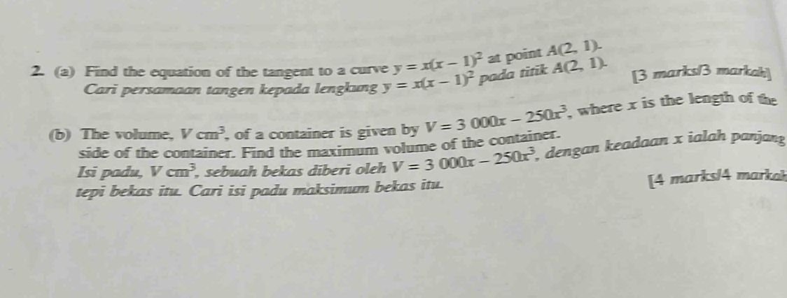 y=x(x-1)^2at point A(2,1). 
2. (a) Find the equation of the tangent to a curve y=x(x-1)^2 pada titik A(2,1). [3 marks/3 markah] 
Cari persamaan tangen kepada lengkung 
(b) The volume, Vcm^3 , of a container is given by V=3000x-250x^3 , where x is the length of the 
side of the container. Find the maximum volume of the container. 
Isi padu, Vcm^3 , sebuah bekas diberi oleh V=3000x-250x^3 , dengan keadaan x ialah panjang 
tepi bekas itu. Cari isi padu maksimum bekas itu. 
[4 marks/4 markoh