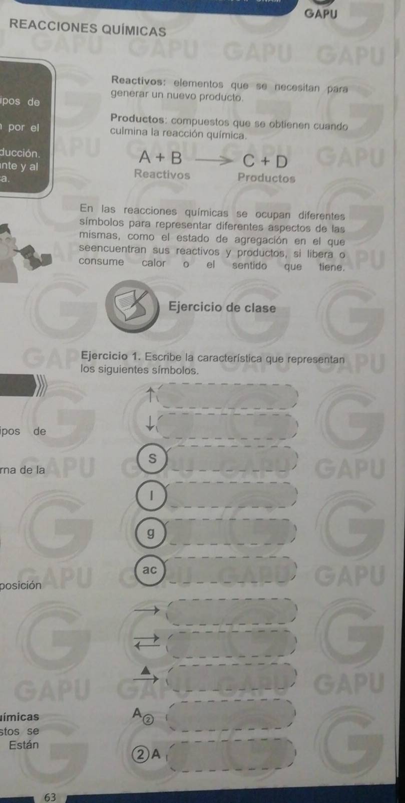 GAPU 
REACCIONES QUÍMICAS 
Reactivos: elementos que se necesitan para 
generar un nuevo producto. 
ipos de 
Productos: compuestos que se obtienen cuando 
por el culmina la reacción química. 
ducción.
A+B
C+D
nte y al Reactivos Productos 
a. 
En las reacciones químicas se ocupan diferentes 
símbolos para representar diferentes aspectos de las 
mismas, como el estado de agregación en el que 
seencuentran sus reactivos y productos, si libera o 
consume calor o el sentido que tiene. 
Ejercicio de clase 
GA Ejercicio 1. Escribe la característica que representan 
los siguientes símbolos. 
ipos de 
S 
rna de la GAPU 
| 
g 
ac 
posición 
GAPU 
GAPU 
límicas A② 
stos se 
Están 
②A 
63