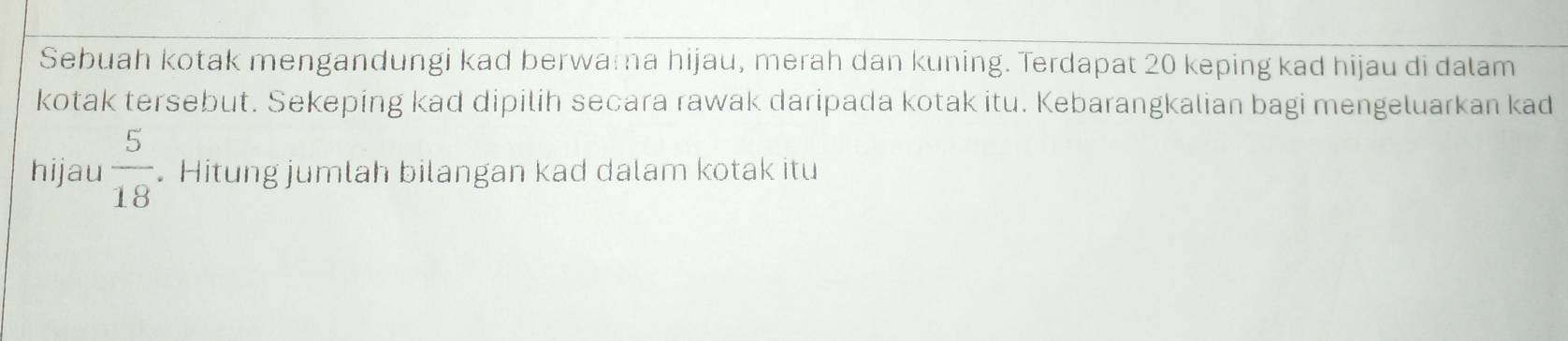 Sebuah kotak mengandungi kad berwama hijau, merah dan kuning. Terdapat 20 keping kad hijau di dalam 
kotak tersebut. Sekeping kad dipilih secara rawak daripada kotak itu. Kebarangkalian bagi mengeluarkan kad 
hijau  5/18 . Hitung jumlah bilangan kad dalam kotak itu