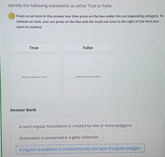 Identify the following statements as either True or False.
→) Press on an item in the answer box then press on the box under the corresponding category. To
remove an item, you can press on the box and the trash can icon to the right of the item you
want to remove.
True False
Add an answer item! Add an answer item!
Answer Bank
A semi-regular tessellation is created by two or more polygons.
Orientation is preserved in a glide reflection.
A regular tessellation is created by only one type of regular polygon.