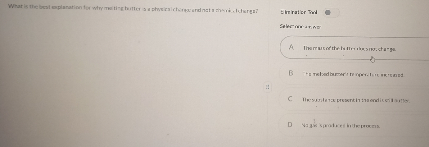 What is the best explanation for why melting butter is a physical change and not a chemical change? Elimination Tool
Select one answer
A The mass of the butter does not change.
B The melted butter's temperature increased.
::
C The substance present in the end is still butter.
D No gas is produced in the process.