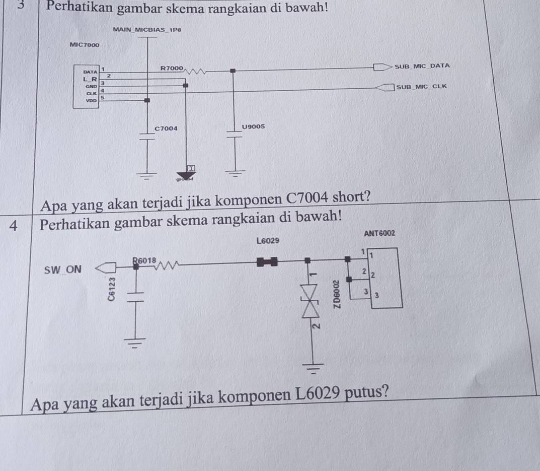 Perhatikan gambar skema rangkaian di bawah! 
MAIN_MICBIAS_ 1P8
MIC7000
2 SUB_MIC DATA 
DATA 1
R7000
L_R 3
GND 
SUB MIC CLK 
CLK 4 
VDD 5
C7004 U9005
Apa yang akan terjadi jika komponen C7004 short? 
4 Perhatikan gambar skema rangkaian di bawah! 
Apa yang akan terjadi jika komponen L6029 putus?