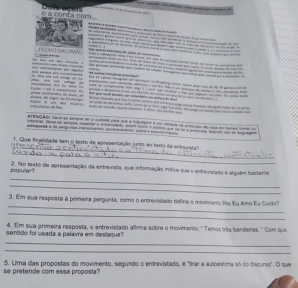 Pertro Selomão, que partícipa, como consslheiro (membro do
Dois açaís Vista O GLO1O, 24 de fevereiro de 2013.
e a conta com...
REVISTA O GLOBO: Como funciona o Rio Eu Amo Eu Cuido?
PEDRO SALOMÃO: Não temos a pretensão de fazer o pápel do estado. É um movimento
de voluntários apalzonados pela cidade Temos três bandeiras. A primeira é a conscientização de que
pequenos gestos farem grande diferença, seja não jogar lão no chão até não parar em fla duska. A
segunda é o legado, ou seja, tazer coisas que deixem algo prsítro para a cidade. E é a terceira é Grar
cuidar. [...]
a autoestima só do discurso. O carioca enche a boca para enaltecer o ítio, mas esquece que precisa
Cite outros exempios de ações do movimento.
PEDRO SALOMÃO Criei a campanha Vista Essa Causa, em que 35 estilistas fizeram peças de roupa ou acessórios que
F CH MALIHO VENTURA declaravam amor ao Rio. Teve de bolsa de praía a porta-lixo para carro. A verda rendeu RS 160 mil
De dez em dez minutos a usados para embelezar e cuidar de canteiros de árvores. Estamos ágora com a campanha Heres do fo
era interrompida por alguém outros.
entrevista com Pedro Salomão São pessoas anônimas que cuidam da cidade. Divulgamos seus feitos para motvá-ios a estimular os
que parava pra cumprimentá Há outras iniciativas previstas?
Dia 12 vamos inaugurar um quiosque no Shopping Leblon. Quem doar mais de ?5 70 ganha o kit do
lo. Ora era um amigo do jiu- movimento, com camiseta, adesivos e cartilha. Não é um quiosque de vendas e, sim, educativo. Nele
movimenta Rio Eu Amo Eu
jitsu, ora um colega do você se compromete com algo (...) tem que recolher o lixo que jogaram no chão. Ou ajoda outra
Cuida - ele é conselheiro, Ou pessoa a atravessar a rua, ou não fala ao celular ao volante ou sorri no trânsito ( ]
aínda conhecidos da praía, de Por que você decidiu ser voluntário em defesa do Rio?
Pedro é um dos maiores
Brinco dizendo que sou o único carioca que acha que paga pouco imposto. Mergulho todo dia na praia,
shows, de jugos do Flamengo. só ando de bicicleta, surfo, corro ao ar livre, jogo futevôlei. Não pago um tostão por isso na cidade mais
entusiastas do Río. linda do mundo. Quero devolver. É difícil não ser feliz aqui.
ATENÇÃO! Deve-se sempre ter o cuidado para que a linguagem a ser utilizada na entrevista não seja por demais formal ou
informal. Deve-se sempre respeitar o entrevistado, assim como o público que vai ler a entrevista, fazendo uso de linguagem
adequada e de perguntas interessantes, esclarecedoras, sobre o assunto tratado.
_
1. Que finalidade tem o texto de apresentação junto ao texto da entrevista?
a
_
2. No texto de apresentação da entrevista, que informação indica que o entrevistado é alguém bastante
popular?
_
_
_
3. Em sua resposta à primeira pergunta, como o entrevistado define o movimento Rio Eu Amo Eu Cuido?
_
4. Em sua primeira resposta, o entrevistado afirma sobre o movimento: " Temos três bandeiras. " Com que
sentido foi usada a palavra em destaque?
_
_
5. Uma das propostas do movimento, segundo o entrevistado, é "tirar a autoestima só do discurso". O que
se pretende com essa proposta?