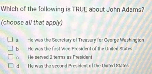 Which of the following is TRUE about John Adams?
(choose all that apply)
a He was the Secretary of Treasury for George Washington
b He was the first Vice-President of the United States.
c He served 2 terms as President
d He was the second President of the United States