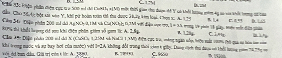 B. 1.5M C. 1,2M D. 2M
Cu 33: Điện phần điện cực trợ 500 ml d CuSO_4* (M) một thời gian thu được óá Y có khổi lượng giảm 4g so với khổi hượng đi bam
đầu. Cho 36, 4g bột sắt vào Y, khi pứ hoàn toàn thì thu được 38,2g kim loại. Chọn x : A. 1.25 B. 1,4 C. 0.55
Câu 34: Điện phân 200 ml dd AgN O_2O, 1M và Ca(NO_3) 0, 2M với điện cực tro, I=5A trong 19 phín 18 giây. Hiện sấn điện phẩm
80% thì khối lượng dd sau khi điện phân giảm số gam là: A. 2,8g.
B. 1.28g. C. 3,44g. D 14
Cầu 35: Điện phân 200 ml dd X (CuSO₄ 1,25M và NaCl 1,5M) điện cực trợ, máng ngm xếp, hiệu suấn 1/00%% (hỏ qua sự hòm tam căm
khí trong nước và sự bay hơi của nước) với I=2A không đổi trong thời gian t giây. Dung địch thu được có khổi lượng giám 24.25g sa
với d ban đầu. Giá trị của t là: A. 3860. B. 28950. C. 9650 D. 19300