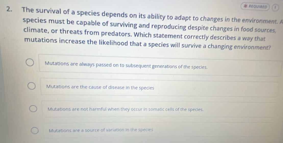 REQUIRED 1
2. The survival of a species depends on its ability to adapt to changes in the environment. A
species must be capable of surviving and reproducing despite changes in food sources,
climate, or threats from predators. Which statement correctly describes a way that
mutations increase the likelihood that a species will survive a changing environment?
Mutations are always passed on to subsequent generations of the species.
Mutations are the cause of disease in the species
Mutations are not harmful when they occur in somatic cells of the species.
Mutations are a source of variation in the species